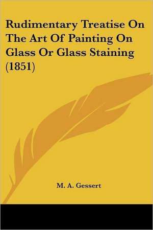 Rudimentary Treatise On The Art Of Painting On Glass Or Glass Staining (1851) de M. A. Gessert