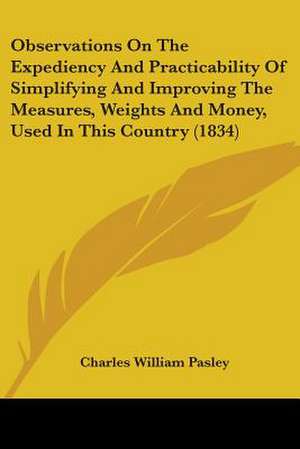 Observations On The Expediency And Practicability Of Simplifying And Improving The Measures, Weights And Money, Used In This Country (1834) de Charles William Pasley