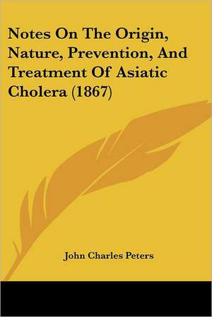 Notes On The Origin, Nature, Prevention, And Treatment Of Asiatic Cholera (1867) de John Charles Peters