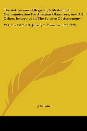 The Astronomical Register, A Medium Of Communication For Amateur Observers, And All Others Interested In The Science Of Astronomy de J. D. Potter