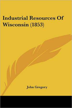 Industrial Resources Of Wisconsin (1853) de John Gregory