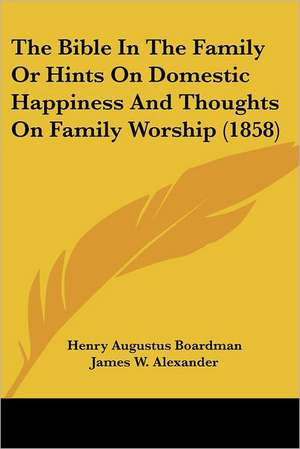 The Bible In The Family Or Hints On Domestic Happiness And Thoughts On Family Worship (1858) de Henry Augustus Boardman