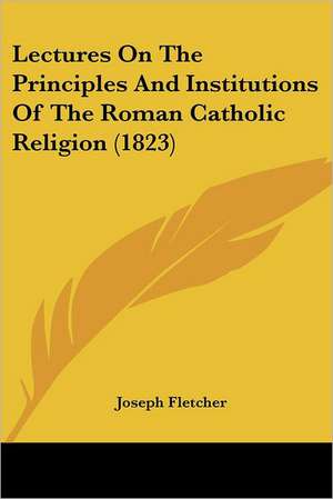 Lectures On The Principles And Institutions Of The Roman Catholic Religion (1823) de Joseph Fletcher