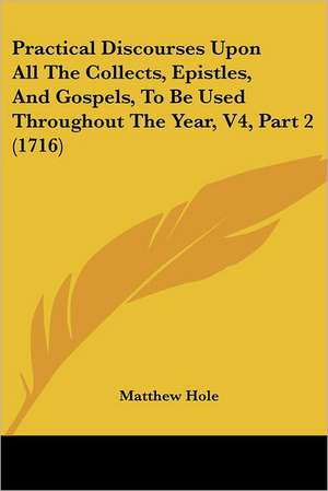 Practical Discourses Upon All The Collects, Epistles, And Gospels, To Be Used Throughout The Year, V4, Part 2 (1716) de Matthew Hole