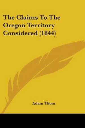 The Claims To The Oregon Territory Considered (1844) de Adam Thom