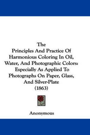 The Principles And Practice Of Harmonious Coloring In Oil, Water, And Photographic Colors de Anonymous