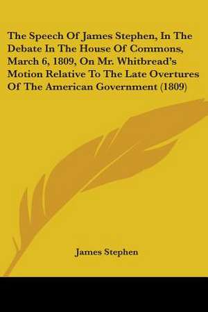 The Speech Of James Stephen, In The Debate In The House Of Commons, March 6, 1809, On Mr. Whitbread's Motion Relative To The Late Overtures Of The American Government (1809) de James Stephen