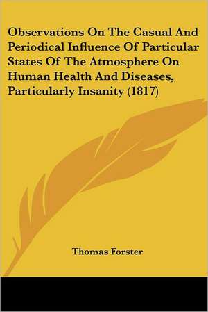 Observations On The Casual And Periodical Influence Of Particular States Of The Atmosphere On Human Health And Diseases, Particularly Insanity (1817) de Thomas Forster