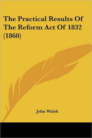 The Practical Results Of The Reform Act Of 1832 (1860) de John Walsh