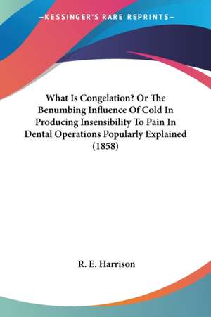 What Is Congelation? Or The Benumbing Influence Of Cold In Producing Insensibility To Pain In Dental Operations Popularly Explained (1858) de R. E. Harrison