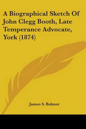 A Biographical Sketch Of John Clegg Booth, Late Temperance Advocate, York (1874) de James S. Balmer