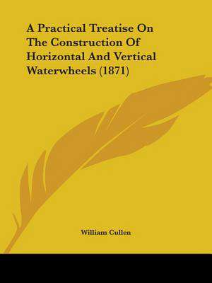 A Practical Treatise On The Construction Of Horizontal And Vertical Waterwheels (1871) de William Cullen