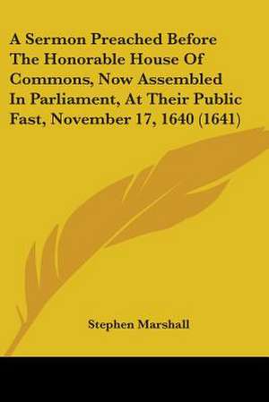 A Sermon Preached Before The Honorable House Of Commons, Now Assembled In Parliament, At Their Public Fast, November 17, 1640 (1641) de Stephen Marshall