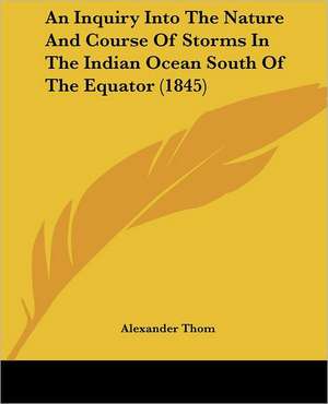 An Inquiry Into The Nature And Course Of Storms In The Indian Ocean South Of The Equator (1845) de Alexander Thom