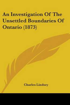 An Investigation Of The Unsettled Boundaries Of Ontario (1873) de Charles Lindsey