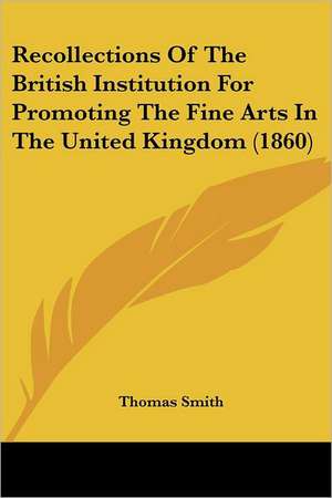 Recollections Of The British Institution For Promoting The Fine Arts In The United Kingdom (1860) de Thomas Smith