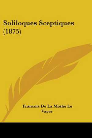 Soliloques Sceptiques (1875) de Francois De La Mothe Le Vayer