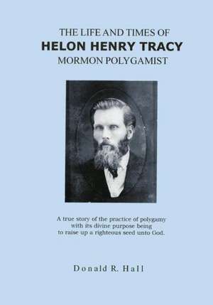 The Life and Times of Helon Henry Tracy, Mormon Polygamist: A True Story of the Practice of Polygamy with Its Divine Purpose Being to Raise Up a Right de Donald R. Hall