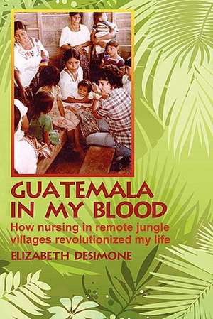 Guatemala in My Blood: How Nursing in Remote Jungle Villages Revolutionized My Life de Elizabeth Desimone