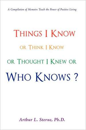 Things I Know or Think I Know or Thought I Knew or Who Knows? de Ph. D. Arthur L. Sterne