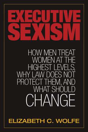 Executive Sexism: How Men Treat Women at the Highest Levels, Why Law Does Not Protect Them, and What Should Change de Elizabeth C. Wolfe