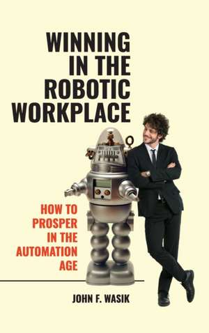 Winning in the Robotic Workplace: How to Prosper in the Automation Age de John F. Wasik