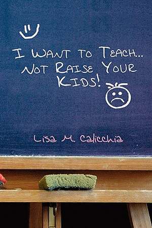 I Want to Teach... Not Raise Your Kids! de Lisa M. Calicchia