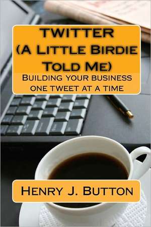 Twitter (a Little Birdie Told Me): Building Your Business One Tweet at a Time de Henry J. Button