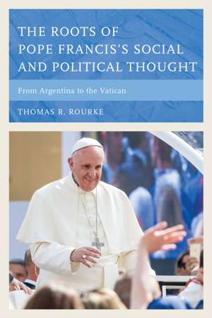 The Roots of Pope Francis's Social and Political Thought: From Argentina to the Vatican de Thomas R. Rourke