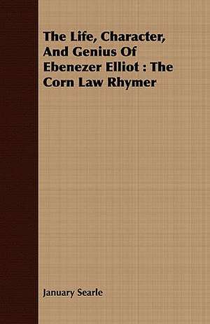 The Life, Character, and Genius of Ebenezer Elliot: The Corn Law Rhymer de January Searle