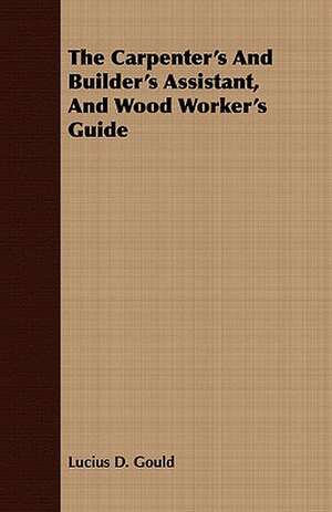 The Carpenter's and Builder's Assistant, and Wood Worker's Guide: A History of the First Forty Years of His Life, 1795-1835 Volume I. de Lucius D. Gould