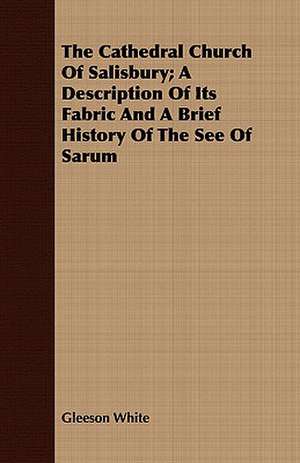 The Cathedral Church of Salisbury; A Description of Its Fabric and a Brief History of the See of Sarum: Up-To-The-Minute Handicraft de Gleeson White