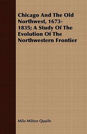 Chicago and the Old Northwest, 1673-1835; A Study of the Evolution of the Northwestern Frontier: With a Useful Stranger's Guide de Milo Milton Quaife