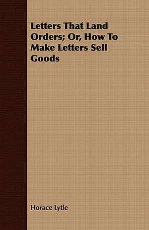 Letters That Land Orders; Or, How to Make Letters Sell Goods: Newly Arranged with Additions; Vol I de Horace Lytle