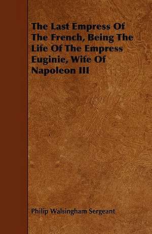 The Last Empress of the French, Being the Life of the Empress Euginie, Wife of Napoleon III: New Details from Unpublished Documents de Philip Walsingham Sergeant