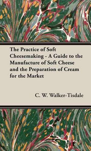 The Practice of Soft Cheesemaking - A Guide to the Manufacture of Soft Cheese and the Preparation of Cream for the Market de C. W. Walker-Tisdale