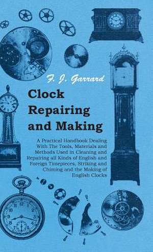 Clock Repairing and Making - A Practical Handbook Dealing with the Tools, Materials and Methods Used in Cleaning and Repairing All Kinds of English an: Its Whys and Wherefores de F. J. Garrard