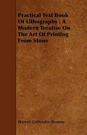 Practical Text Book of Lithography: A Modern Treatise on the Art of Printing from Stone de Warren Crittenden Browne