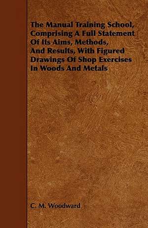 The Manual Training School, Comprising a Full Statement of Its Aims, Methods, and Results, with Figured Drawings of Shop Exercises in Woods and Metals: Concrete for Permanence de C. M. Woodward