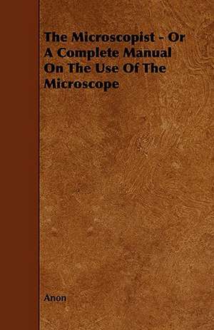 The Microscopist - Or a Complete Manual on the Use of the Microscope: Its Cultivation and Profit. de Anon