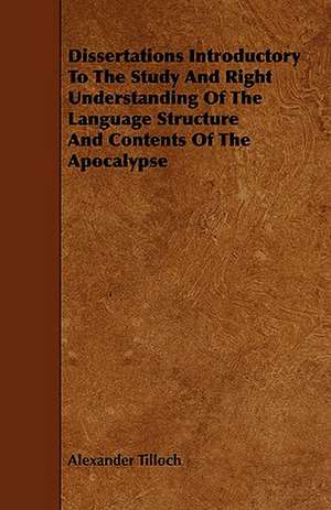 Dissertations Introductory to the Study and Right Understanding of the Language Structure and Contents of the Apocalypse: An Authentic Account of the Discoveries, Adventures, and Mishaps of a Scientific and Sporting Party in the Wild West de Alexander Tilloch