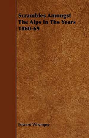 Scrambles Amongst the Alps in the Years 1860-69: An Authentic Account of the Discoveries, Adventures, and Mishaps of a Scientific and Sporting Party in the Wild West de Edward Whymper