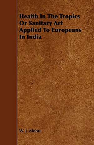 Health in the Tropics or Sanitary Art Applied to Europeans in India: Its Organization and Administration de W. J. Moore