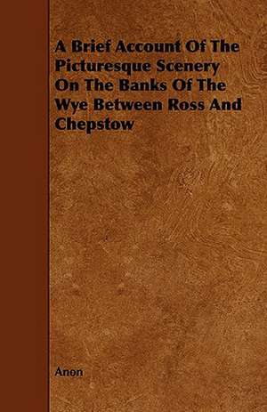 A Brief Account of the Picturesque Scenery on the Banks of the Wye Between Ross and Chepstow de Anon