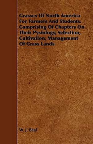 Grasses of North America for Farmers and Students. Comprising of Chapters on Their Pysiology, Selection, Cultivation, Management of Grass Lands de W. J. Beal