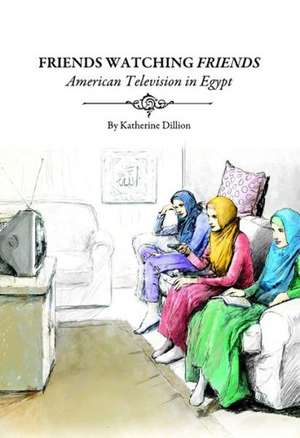 Friends Watching Friends: American Television in Egypt de Katherine Dillion