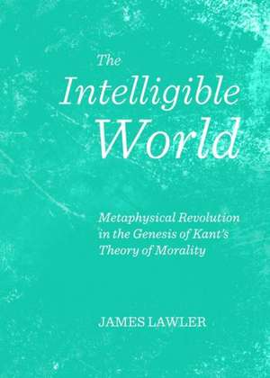 The Intelligible World: Metaphysical Revolution in the Genesis of Kant's Theory of Morality de James Lawler