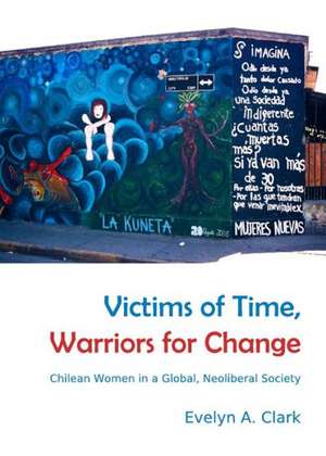 Victims of Time, Warriors for Change: Chilean Women in a Global, Neoliberal Society de Evelyn A. Clark