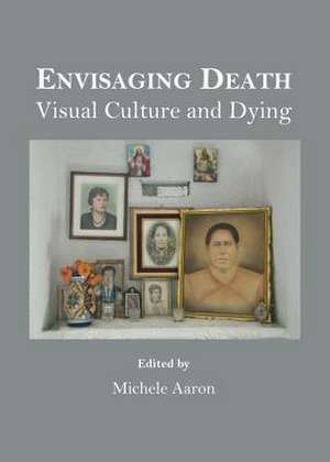 Envisaging Death: Visual Culture and Dying de Michele Aaron