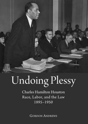 Undoing Plessy: Charles Hamilton Houston, Race, Labor, and the Law, 1895-1950 de Gordon Andrews